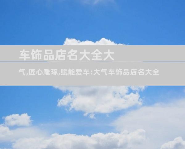 车饰品店名大全大气,匠心雕琢,赋能爱车:大气车饰品店名大全