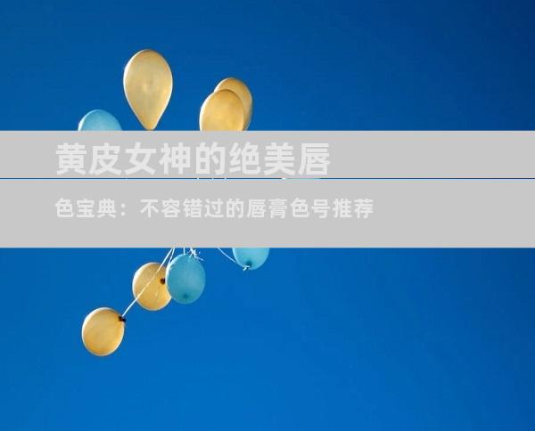 黄皮女神的绝美唇色宝典：不容错过的唇膏色号推荐